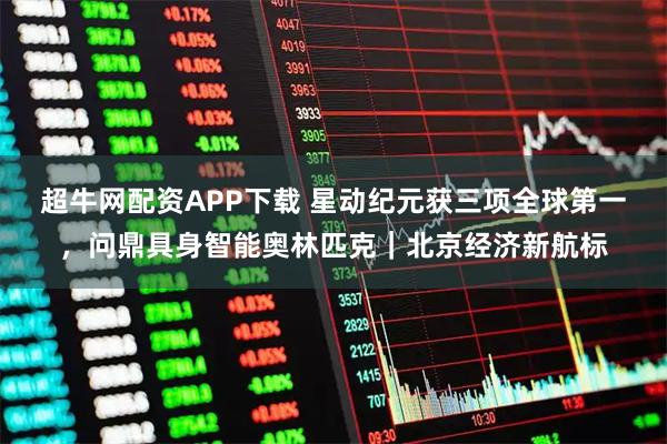 超牛网配资APP下载 星动纪元获三项全球第一，问鼎具身智能奥林匹克｜北京经济新航标