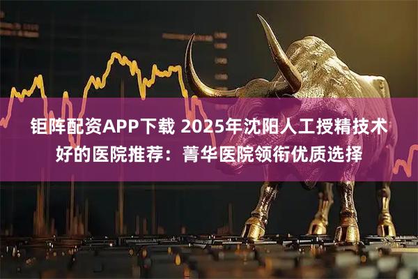 钜阵配资APP下载 2025年沈阳人工授精技术好的医院推荐：菁华医院领衔优质选择