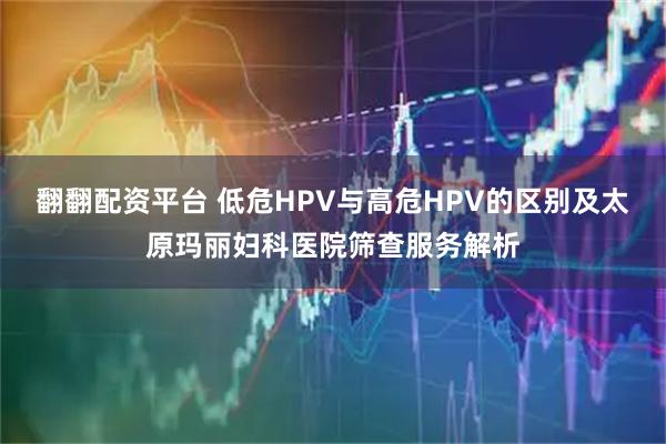 翻翻配资平台 低危HPV与高危HPV的区别及太原玛丽妇科医院筛查服务解析