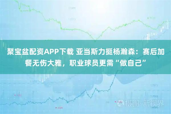 聚宝盆配资APP下载 亚当斯力挺杨瀚森：赛后加餐无伤大雅，职业球员更需“做自己”