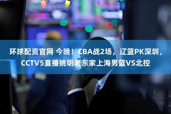 环球配资官网 今晚！CBA战2场，辽篮PK深圳，CCTV5直播姚明老东家上海男篮VS北控