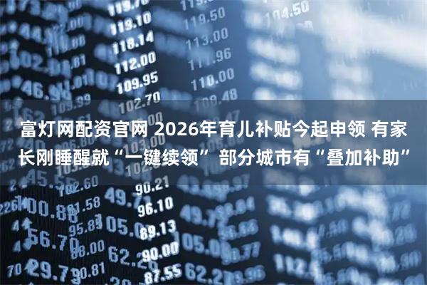 富灯网配资官网 2026年育儿补贴今起申领 有家长刚睡醒就“一键续领” 部分城市有“叠加补助”