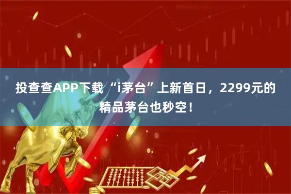 投查查APP下载 “i茅台”上新首日，2299元的精品茅台也秒空！