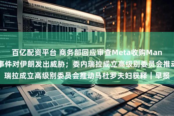 百亿配资平台 商务部回应审查Meta收购Manus；特朗普再次就骚乱事件对伊朗发出威胁；委内瑞拉成立高级别委员会推动马杜罗夫妇获释｜早报