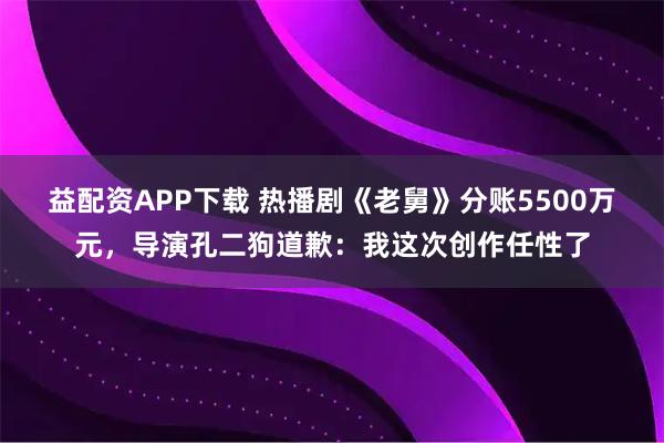 益配资APP下载 热播剧《老舅》分账5500万元，导演孔二狗道歉：我这次创作任性了
