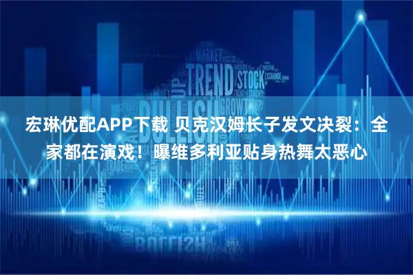 宏琳优配APP下载 贝克汉姆长子发文决裂：全家都在演戏！曝维多利亚贴身热舞太恶心