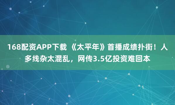 168配资APP下载 《太平年》首播成绩扑街！人多线杂太混乱，网传3.5亿投资难回本