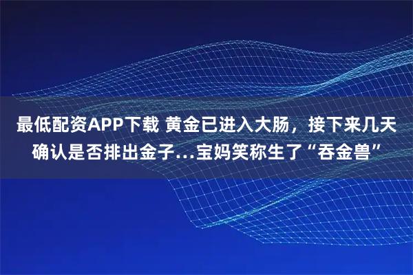 最低配资APP下载 黄金已进入大肠，接下来几天确认是否排出金子…宝妈笑称生了“吞金兽”