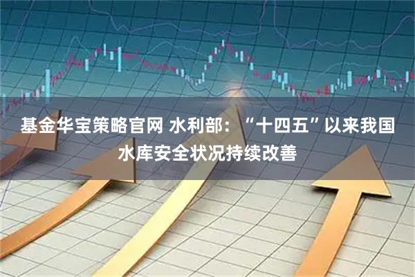 基金华宝策略官网 水利部：“十四五”以来我国水库安全状况持续改善