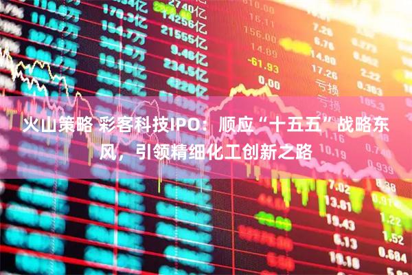 火山策略 彩客科技IPO：顺应“十五五”战略东风，引领精细化工创新之路