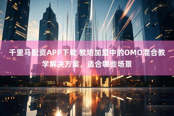 千里马配资APP下载 教培加盟中的OMO混合教学解决方案，适合哪些场景