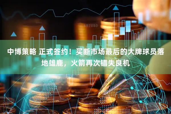 中博策略 正式签约！买断市场最后的大牌球员落地雄鹿，火箭再次错失良机
