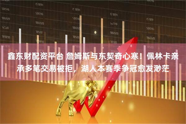 鑫东财配资平台 詹姆斯与东契奇心寒！佩林卡亲承多笔交易被拒，湖人本赛季争冠愈发渺茫