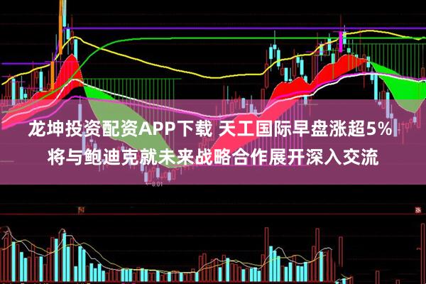 龙坤投资配资APP下载 天工国际早盘涨超5% 将与鲍迪克就未来战略合作展开深入交流