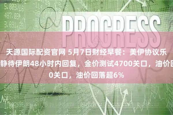 天源国际配资官网 5月7日财经早餐：美伊协议乐观预期，静待伊朗48小时内回复，金价测试4700关口，油价回落超6%