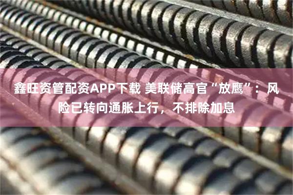 鑫旺资管配资APP下载 美联储高官“放鹰”：风险已转向通胀上行，不排除加息