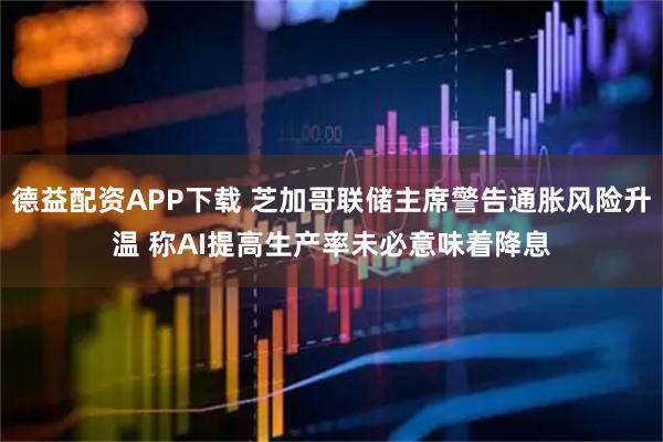 德益配资APP下载 芝加哥联储主席警告通胀风险升温 称AI提高生产率未必意味着降息