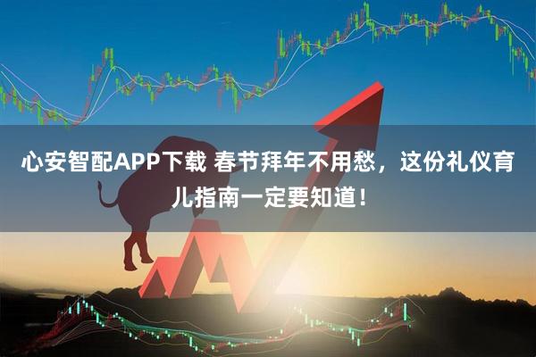 心安智配APP下载 春节拜年不用愁，这份礼仪育儿指南一定要知道！