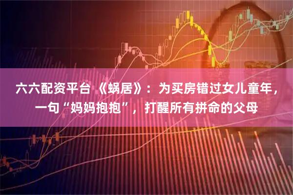 六六配资平台 《蜗居》：为买房错过女儿童年，一句“妈妈抱抱”，打醒所有拼命的父母