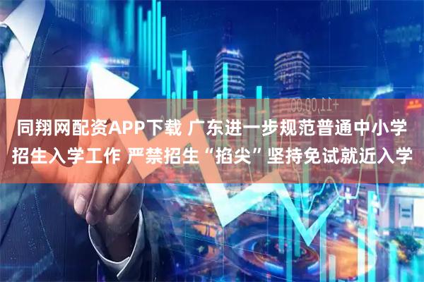 同翔网配资APP下载 广东进一步规范普通中小学招生入学工作 严禁招生“掐尖”坚持免试就近入学