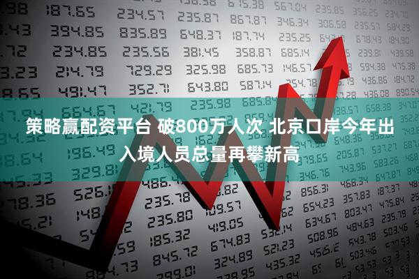 策略赢配资平台 破800万人次 北京口岸今年出入境人员总量再攀新高